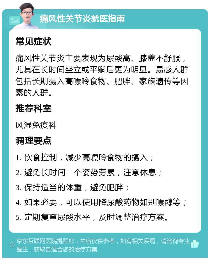 痛风性关节炎就医指南 常见症状 痛风性关节炎主要表现为尿酸高、膝盖不舒服，尤其在长时间坐立或平躺后更为明显。易感人群包括长期摄入高嘌呤食物、肥胖、家族遗传等因素的人群。 推荐科室 风湿免疫科 调理要点 1. 饮食控制，减少高嘌呤食物的摄入； 2. 避免长时间一个姿势劳累，注意休息； 3. 保持适当的体重，避免肥胖； 4. 如果必要，可以使用降尿酸药物如别嘌醇等； 5. 定期复查尿酸水平，及时调整治疗方案。