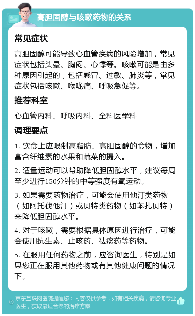 高胆固醇与咳嗽药物的关系 常见症状 高胆固醇可能导致心血管疾病的风险增加，常见症状包括头晕、胸闷、心悸等。咳嗽可能是由多种原因引起的，包括感冒、过敏、肺炎等，常见症状包括咳嗽、喉咙痛、呼吸急促等。 推荐科室 心血管内科、呼吸内科、全科医学科 调理要点 1. 饮食上应限制高脂肪、高胆固醇的食物，增加富含纤维素的水果和蔬菜的摄入。 2. 适量运动可以帮助降低胆固醇水平，建议每周至少进行150分钟的中等强度有氧运动。 3. 如果需要药物治疗，可能会使用他汀类药物（如阿托伐他汀）或贝特类药物（如苯扎贝特）来降低胆固醇水平。 4. 对于咳嗽，需要根据具体原因进行治疗，可能会使用抗生素、止咳药、祛痰药等药物。 5. 在服用任何药物之前，应咨询医生，特别是如果您正在服用其他药物或有其他健康问题的情况下。