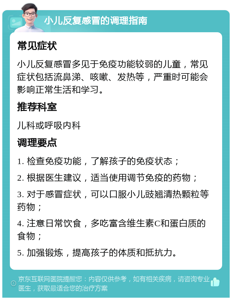 小儿反复感冒的调理指南 常见症状 小儿反复感冒多见于免疫功能较弱的儿童，常见症状包括流鼻涕、咳嗽、发热等，严重时可能会影响正常生活和学习。 推荐科室 儿科或呼吸内科 调理要点 1. 检查免疫功能，了解孩子的免疫状态； 2. 根据医生建议，适当使用调节免疫的药物； 3. 对于感冒症状，可以口服小儿豉翘清热颗粒等药物； 4. 注意日常饮食，多吃富含维生素C和蛋白质的食物； 5. 加强锻炼，提高孩子的体质和抵抗力。