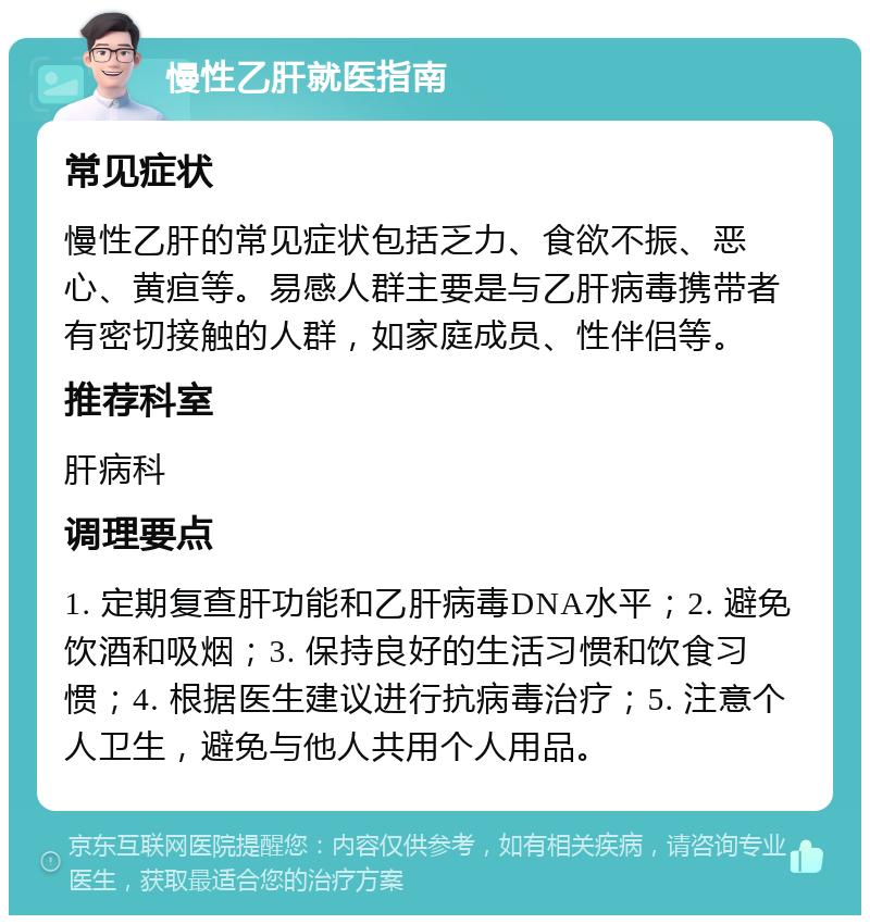 慢性乙肝就医指南 常见症状 慢性乙肝的常见症状包括乏力、食欲不振、恶心、黄疸等。易感人群主要是与乙肝病毒携带者有密切接触的人群，如家庭成员、性伴侣等。 推荐科室 肝病科 调理要点 1. 定期复查肝功能和乙肝病毒DNA水平；2. 避免饮酒和吸烟；3. 保持良好的生活习惯和饮食习惯；4. 根据医生建议进行抗病毒治疗；5. 注意个人卫生，避免与他人共用个人用品。