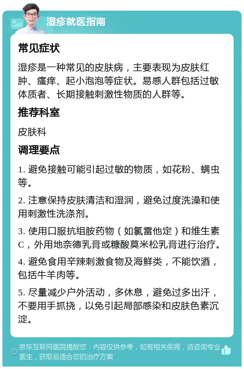 湿疹就医指南 常见症状 湿疹是一种常见的皮肤病，主要表现为皮肤红肿、瘙痒、起小泡泡等症状。易感人群包括过敏体质者、长期接触刺激性物质的人群等。 推荐科室 皮肤科 调理要点 1. 避免接触可能引起过敏的物质，如花粉、螨虫等。 2. 注意保持皮肤清洁和湿润，避免过度洗澡和使用刺激性洗涤剂。 3. 使用口服抗组胺药物（如氯雷他定）和维生素C，外用地奈德乳膏或糠酸莫米松乳膏进行治疗。 4. 避免食用辛辣刺激食物及海鲜类，不能饮酒，包括牛羊肉等。 5. 尽量减少户外活动，多休息，避免过多出汗，不要用手抓挠，以免引起局部感染和皮肤色素沉淀。