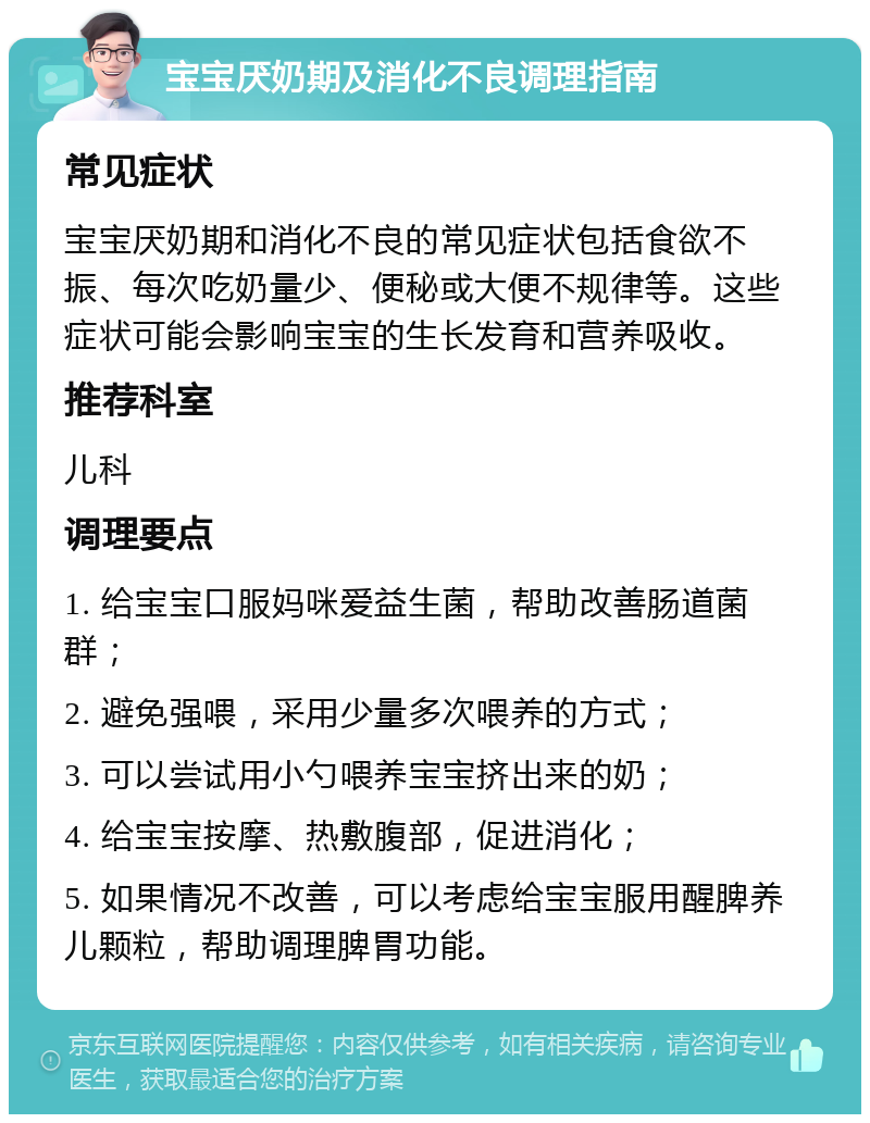 宝宝厌奶期及消化不良调理指南 常见症状 宝宝厌奶期和消化不良的常见症状包括食欲不振、每次吃奶量少、便秘或大便不规律等。这些症状可能会影响宝宝的生长发育和营养吸收。 推荐科室 儿科 调理要点 1. 给宝宝口服妈咪爱益生菌，帮助改善肠道菌群； 2. 避免强喂，采用少量多次喂养的方式； 3. 可以尝试用小勺喂养宝宝挤出来的奶； 4. 给宝宝按摩、热敷腹部，促进消化； 5. 如果情况不改善，可以考虑给宝宝服用醒脾养儿颗粒，帮助调理脾胃功能。