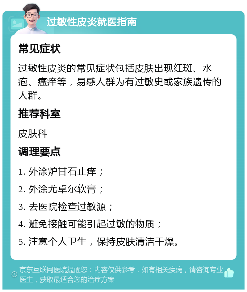 过敏性皮炎就医指南 常见症状 过敏性皮炎的常见症状包括皮肤出现红斑、水疱、瘙痒等，易感人群为有过敏史或家族遗传的人群。 推荐科室 皮肤科 调理要点 1. 外涂炉甘石止痒； 2. 外涂尤卓尔软膏； 3. 去医院检查过敏源； 4. 避免接触可能引起过敏的物质； 5. 注意个人卫生，保持皮肤清洁干燥。