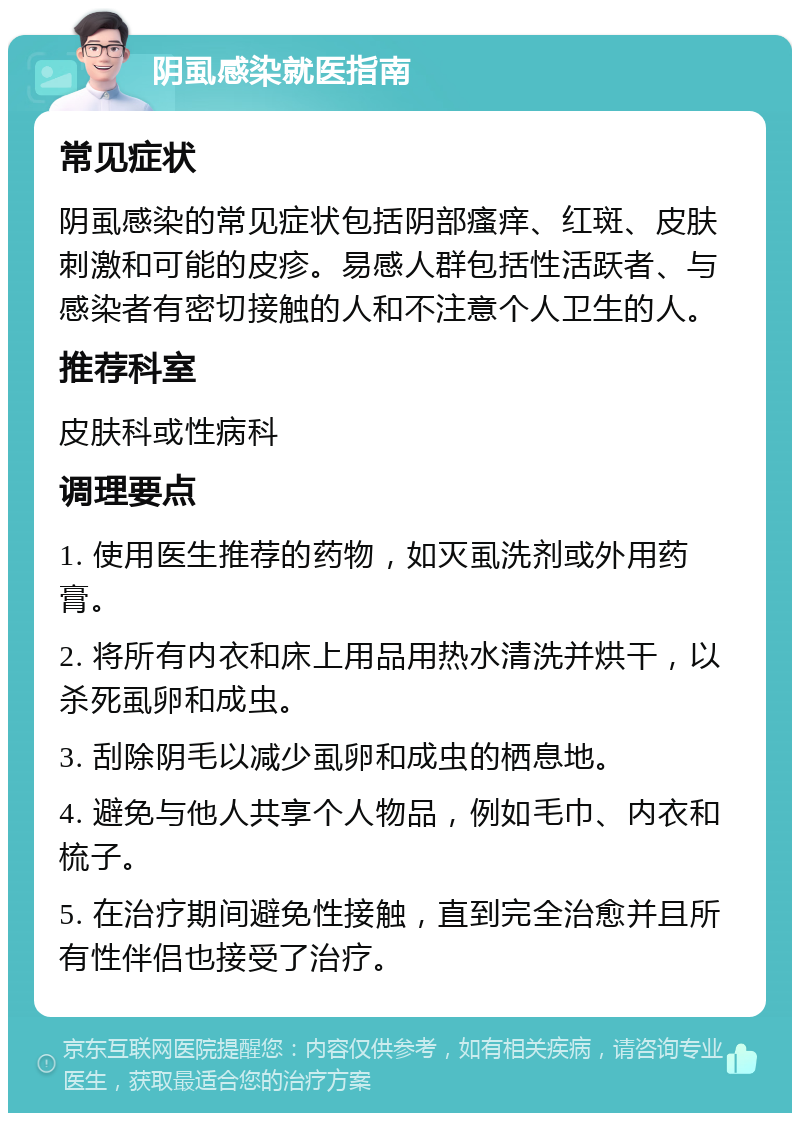 阴虱感染就医指南 常见症状 阴虱感染的常见症状包括阴部瘙痒、红斑、皮肤刺激和可能的皮疹。易感人群包括性活跃者、与感染者有密切接触的人和不注意个人卫生的人。 推荐科室 皮肤科或性病科 调理要点 1. 使用医生推荐的药物，如灭虱洗剂或外用药膏。 2. 将所有内衣和床上用品用热水清洗并烘干，以杀死虱卵和成虫。 3. 刮除阴毛以减少虱卵和成虫的栖息地。 4. 避免与他人共享个人物品，例如毛巾、内衣和梳子。 5. 在治疗期间避免性接触，直到完全治愈并且所有性伴侣也接受了治疗。