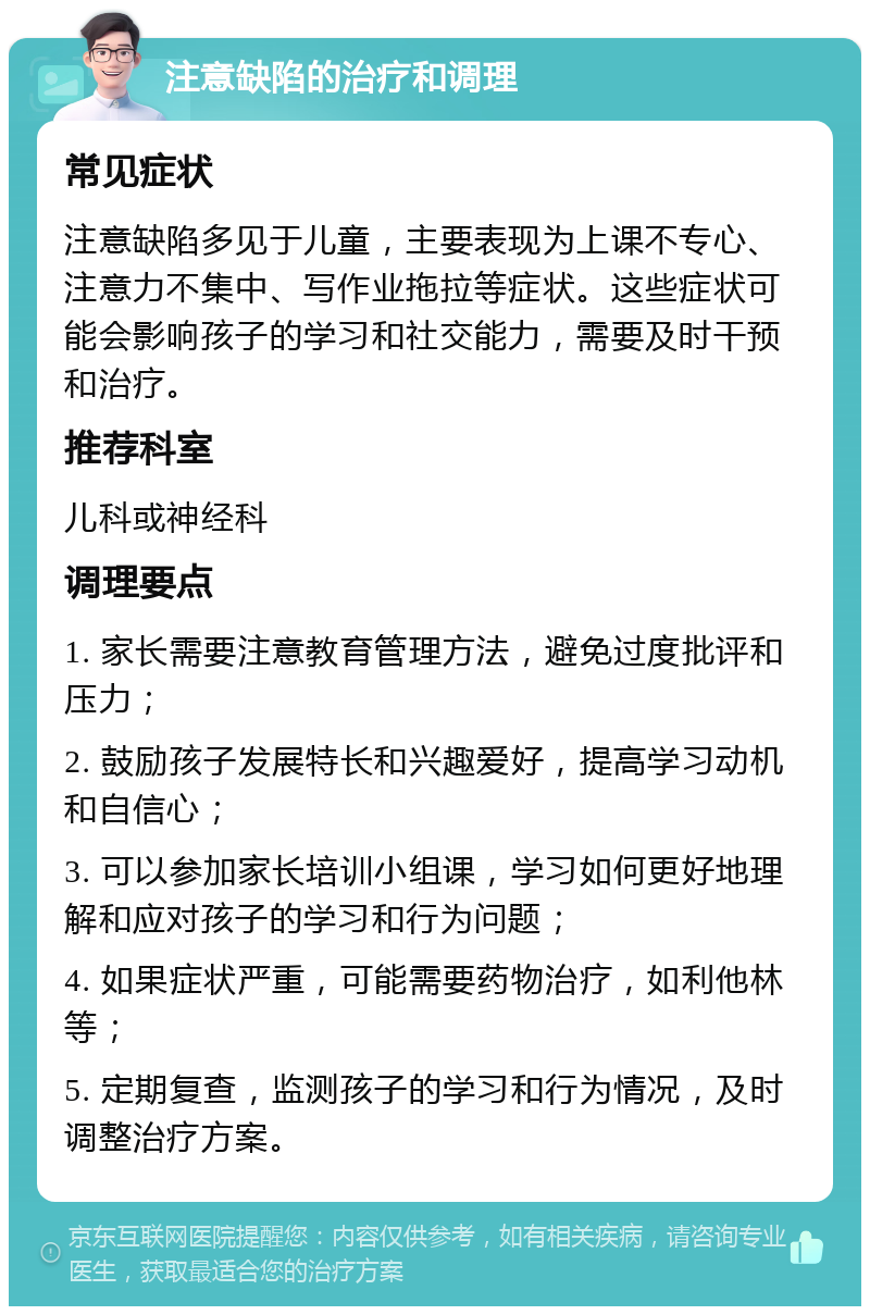 注意缺陷的治疗和调理 常见症状 注意缺陷多见于儿童，主要表现为上课不专心、注意力不集中、写作业拖拉等症状。这些症状可能会影响孩子的学习和社交能力，需要及时干预和治疗。 推荐科室 儿科或神经科 调理要点 1. 家长需要注意教育管理方法，避免过度批评和压力； 2. 鼓励孩子发展特长和兴趣爱好，提高学习动机和自信心； 3. 可以参加家长培训小组课，学习如何更好地理解和应对孩子的学习和行为问题； 4. 如果症状严重，可能需要药物治疗，如利他林等； 5. 定期复查，监测孩子的学习和行为情况，及时调整治疗方案。