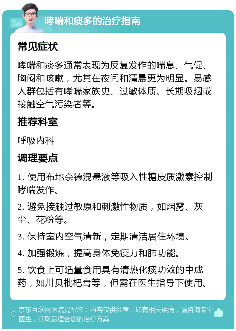 哮喘和痰多的治疗指南 常见症状 哮喘和痰多通常表现为反复发作的喘息、气促、胸闷和咳嗽，尤其在夜间和清晨更为明显。易感人群包括有哮喘家族史、过敏体质、长期吸烟或接触空气污染者等。 推荐科室 呼吸内科 调理要点 1. 使用布地奈德混悬液等吸入性糖皮质激素控制哮喘发作。 2. 避免接触过敏原和刺激性物质，如烟雾、灰尘、花粉等。 3. 保持室内空气清新，定期清洁居住环境。 4. 加强锻炼，提高身体免疫力和肺功能。 5. 饮食上可适量食用具有清热化痰功效的中成药，如川贝枇杷膏等，但需在医生指导下使用。