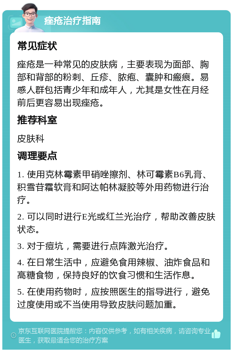 痤疮治疗指南 常见症状 痤疮是一种常见的皮肤病，主要表现为面部、胸部和背部的粉刺、丘疹、脓疱、囊肿和瘢痕。易感人群包括青少年和成年人，尤其是女性在月经前后更容易出现痤疮。 推荐科室 皮肤科 调理要点 1. 使用克林霉素甲硝唑擦剂、林可霉素B6乳膏、积雪苷霜软膏和阿达帕林凝胶等外用药物进行治疗。 2. 可以同时进行E光或红兰光治疗，帮助改善皮肤状态。 3. 对于痘坑，需要进行点阵激光治疗。 4. 在日常生活中，应避免食用辣椒、油炸食品和高糖食物，保持良好的饮食习惯和生活作息。 5. 在使用药物时，应按照医生的指导进行，避免过度使用或不当使用导致皮肤问题加重。