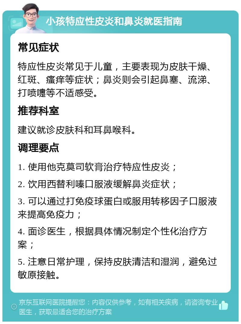 小孩特应性皮炎和鼻炎就医指南 常见症状 特应性皮炎常见于儿童，主要表现为皮肤干燥、红斑、瘙痒等症状；鼻炎则会引起鼻塞、流涕、打喷嚏等不适感受。 推荐科室 建议就诊皮肤科和耳鼻喉科。 调理要点 1. 使用他克莫司软膏治疗特应性皮炎； 2. 饮用西替利嗪口服液缓解鼻炎症状； 3. 可以通过打免疫球蛋白或服用转移因子口服液来提高免疫力； 4. 面诊医生，根据具体情况制定个性化治疗方案； 5. 注意日常护理，保持皮肤清洁和湿润，避免过敏原接触。