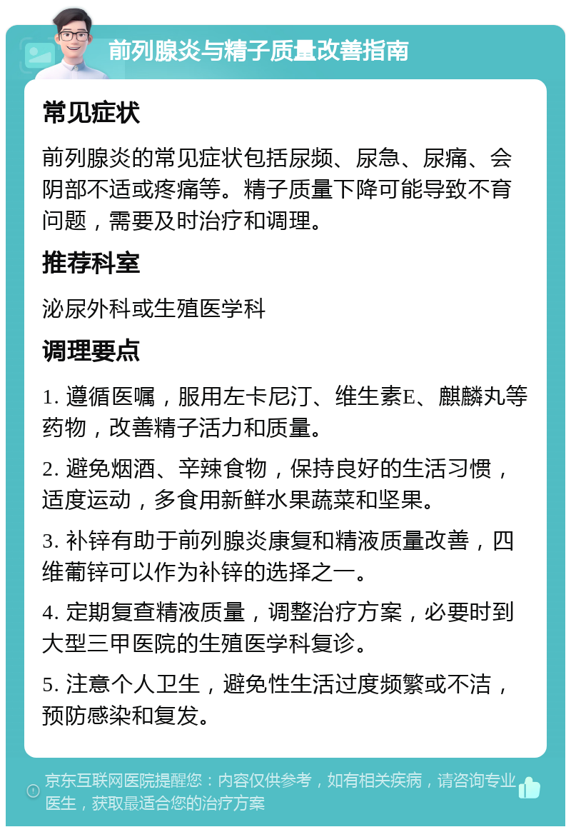 前列腺炎与精子质量改善指南 常见症状 前列腺炎的常见症状包括尿频、尿急、尿痛、会阴部不适或疼痛等。精子质量下降可能导致不育问题，需要及时治疗和调理。 推荐科室 泌尿外科或生殖医学科 调理要点 1. 遵循医嘱，服用左卡尼汀、维生素E、麒麟丸等药物，改善精子活力和质量。 2. 避免烟酒、辛辣食物，保持良好的生活习惯，适度运动，多食用新鲜水果蔬菜和坚果。 3. 补锌有助于前列腺炎康复和精液质量改善，四维葡锌可以作为补锌的选择之一。 4. 定期复查精液质量，调整治疗方案，必要时到大型三甲医院的生殖医学科复诊。 5. 注意个人卫生，避免性生活过度频繁或不洁，预防感染和复发。