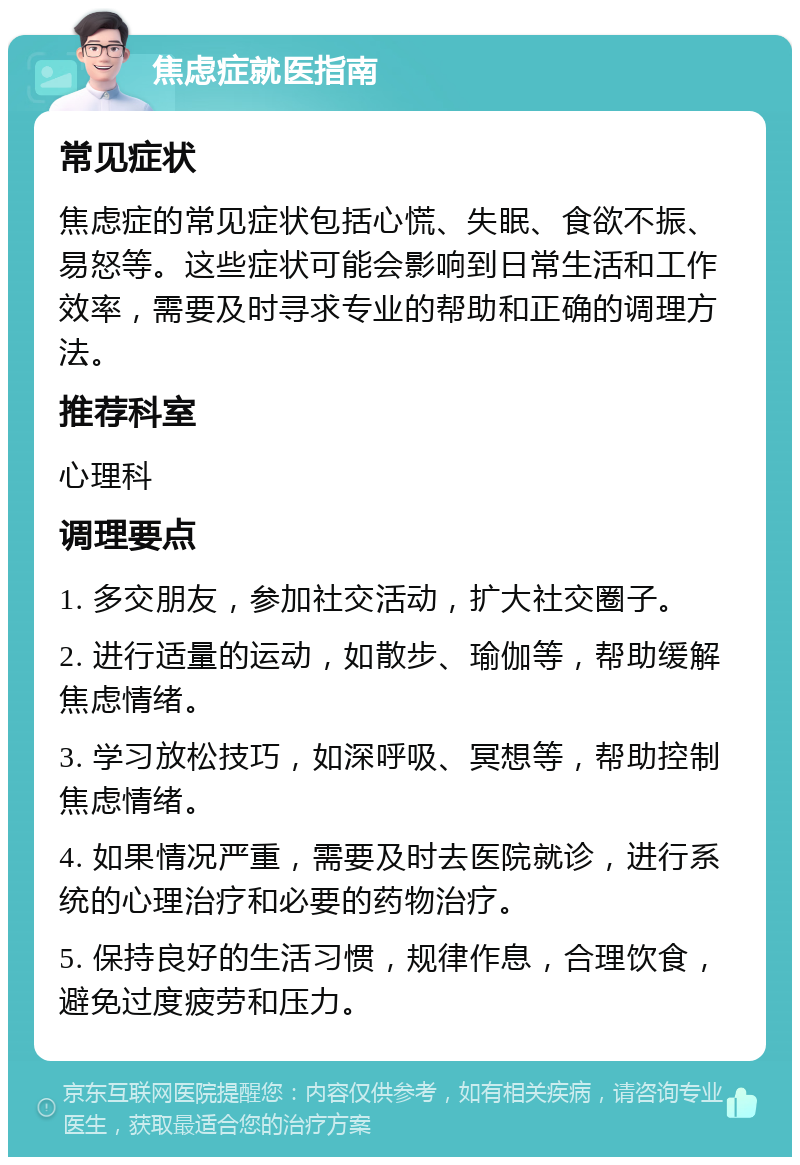 焦虑症就医指南 常见症状 焦虑症的常见症状包括心慌、失眠、食欲不振、易怒等。这些症状可能会影响到日常生活和工作效率，需要及时寻求专业的帮助和正确的调理方法。 推荐科室 心理科 调理要点 1. 多交朋友，参加社交活动，扩大社交圈子。 2. 进行适量的运动，如散步、瑜伽等，帮助缓解焦虑情绪。 3. 学习放松技巧，如深呼吸、冥想等，帮助控制焦虑情绪。 4. 如果情况严重，需要及时去医院就诊，进行系统的心理治疗和必要的药物治疗。 5. 保持良好的生活习惯，规律作息，合理饮食，避免过度疲劳和压力。