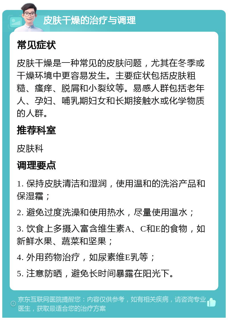 皮肤干燥的治疗与调理 常见症状 皮肤干燥是一种常见的皮肤问题，尤其在冬季或干燥环境中更容易发生。主要症状包括皮肤粗糙、瘙痒、脱屑和小裂纹等。易感人群包括老年人、孕妇、哺乳期妇女和长期接触水或化学物质的人群。 推荐科室 皮肤科 调理要点 1. 保持皮肤清洁和湿润，使用温和的洗浴产品和保湿霜； 2. 避免过度洗澡和使用热水，尽量使用温水； 3. 饮食上多摄入富含维生素A、C和E的食物，如新鲜水果、蔬菜和坚果； 4. 外用药物治疗，如尿素维E乳等； 5. 注意防晒，避免长时间暴露在阳光下。