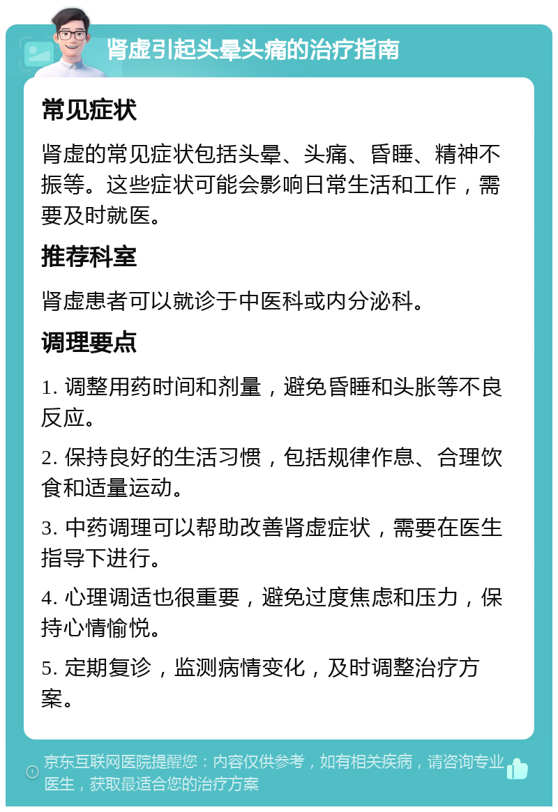 肾虚引起头晕头痛的治疗指南 常见症状 肾虚的常见症状包括头晕、头痛、昏睡、精神不振等。这些症状可能会影响日常生活和工作，需要及时就医。 推荐科室 肾虚患者可以就诊于中医科或内分泌科。 调理要点 1. 调整用药时间和剂量，避免昏睡和头胀等不良反应。 2. 保持良好的生活习惯，包括规律作息、合理饮食和适量运动。 3. 中药调理可以帮助改善肾虚症状，需要在医生指导下进行。 4. 心理调适也很重要，避免过度焦虑和压力，保持心情愉悦。 5. 定期复诊，监测病情变化，及时调整治疗方案。