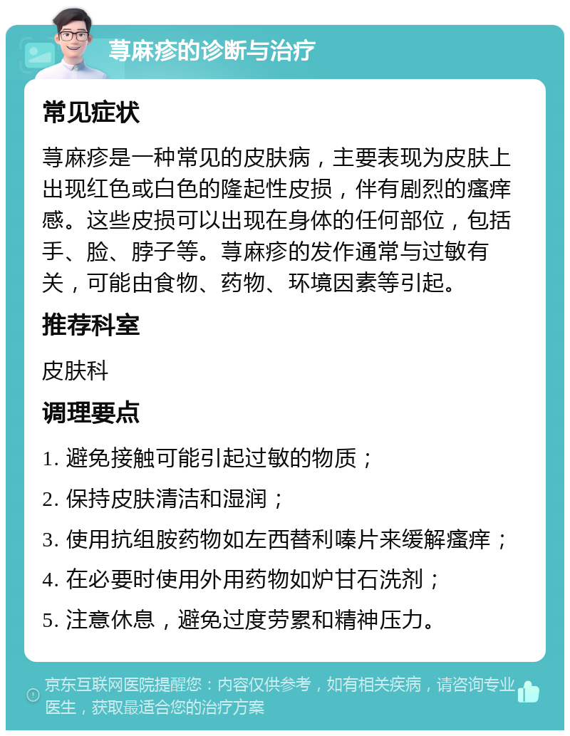 荨麻疹的诊断与治疗 常见症状 荨麻疹是一种常见的皮肤病，主要表现为皮肤上出现红色或白色的隆起性皮损，伴有剧烈的瘙痒感。这些皮损可以出现在身体的任何部位，包括手、脸、脖子等。荨麻疹的发作通常与过敏有关，可能由食物、药物、环境因素等引起。 推荐科室 皮肤科 调理要点 1. 避免接触可能引起过敏的物质； 2. 保持皮肤清洁和湿润； 3. 使用抗组胺药物如左西替利嗪片来缓解瘙痒； 4. 在必要时使用外用药物如炉甘石洗剂； 5. 注意休息，避免过度劳累和精神压力。