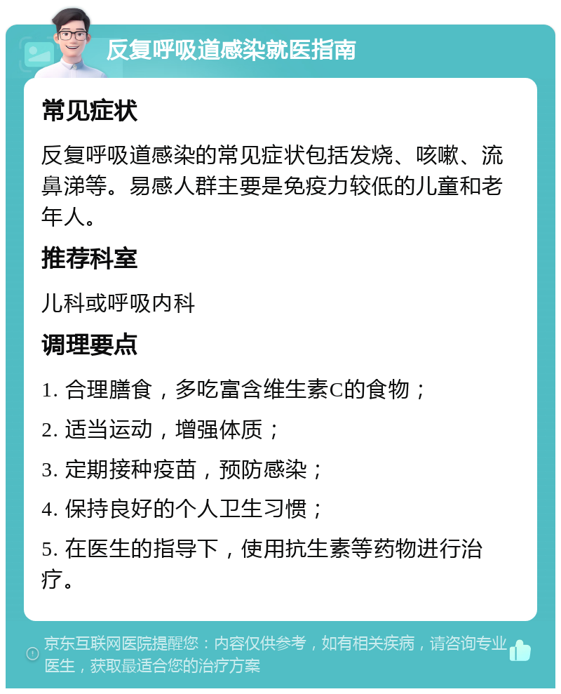 反复呼吸道感染就医指南 常见症状 反复呼吸道感染的常见症状包括发烧、咳嗽、流鼻涕等。易感人群主要是免疫力较低的儿童和老年人。 推荐科室 儿科或呼吸内科 调理要点 1. 合理膳食，多吃富含维生素C的食物； 2. 适当运动，增强体质； 3. 定期接种疫苗，预防感染； 4. 保持良好的个人卫生习惯； 5. 在医生的指导下，使用抗生素等药物进行治疗。