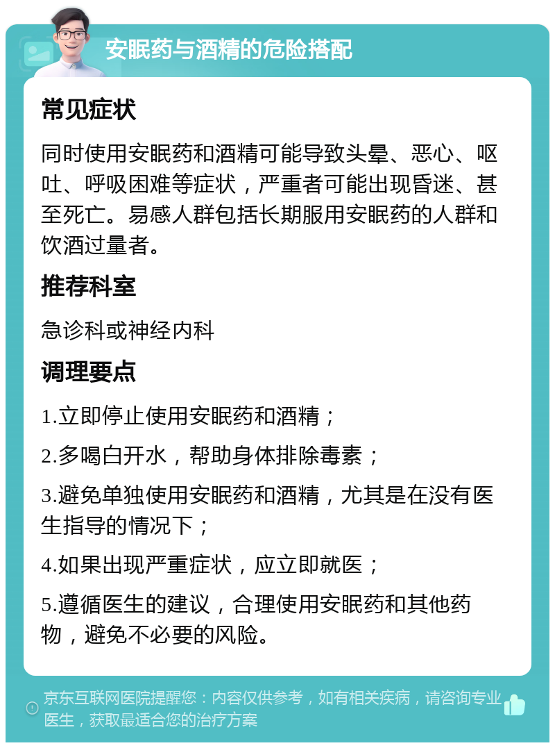 安眠药与酒精的危险搭配 常见症状 同时使用安眠药和酒精可能导致头晕、恶心、呕吐、呼吸困难等症状，严重者可能出现昏迷、甚至死亡。易感人群包括长期服用安眠药的人群和饮酒过量者。 推荐科室 急诊科或神经内科 调理要点 1.立即停止使用安眠药和酒精； 2.多喝白开水，帮助身体排除毒素； 3.避免单独使用安眠药和酒精，尤其是在没有医生指导的情况下； 4.如果出现严重症状，应立即就医； 5.遵循医生的建议，合理使用安眠药和其他药物，避免不必要的风险。