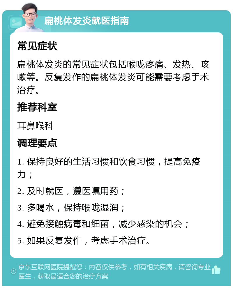 扁桃体发炎就医指南 常见症状 扁桃体发炎的常见症状包括喉咙疼痛、发热、咳嗽等。反复发作的扁桃体发炎可能需要考虑手术治疗。 推荐科室 耳鼻喉科 调理要点 1. 保持良好的生活习惯和饮食习惯，提高免疫力； 2. 及时就医，遵医嘱用药； 3. 多喝水，保持喉咙湿润； 4. 避免接触病毒和细菌，减少感染的机会； 5. 如果反复发作，考虑手术治疗。