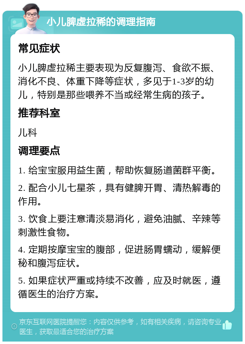 小儿脾虚拉稀的调理指南 常见症状 小儿脾虚拉稀主要表现为反复腹泻、食欲不振、消化不良、体重下降等症状，多见于1-3岁的幼儿，特别是那些喂养不当或经常生病的孩子。 推荐科室 儿科 调理要点 1. 给宝宝服用益生菌，帮助恢复肠道菌群平衡。 2. 配合小儿七星茶，具有健脾开胃、清热解毒的作用。 3. 饮食上要注意清淡易消化，避免油腻、辛辣等刺激性食物。 4. 定期按摩宝宝的腹部，促进肠胃蠕动，缓解便秘和腹泻症状。 5. 如果症状严重或持续不改善，应及时就医，遵循医生的治疗方案。