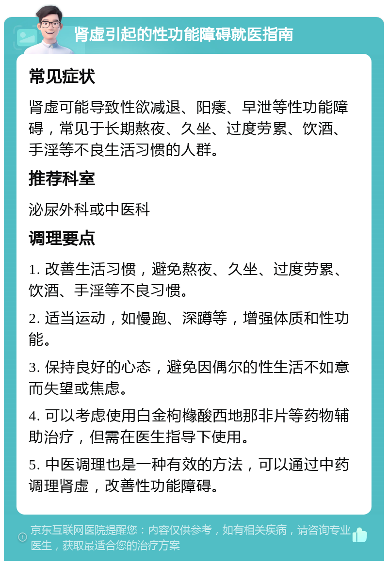 肾虚引起的性功能障碍就医指南 常见症状 肾虚可能导致性欲减退、阳痿、早泄等性功能障碍，常见于长期熬夜、久坐、过度劳累、饮酒、手淫等不良生活习惯的人群。 推荐科室 泌尿外科或中医科 调理要点 1. 改善生活习惯，避免熬夜、久坐、过度劳累、饮酒、手淫等不良习惯。 2. 适当运动，如慢跑、深蹲等，增强体质和性功能。 3. 保持良好的心态，避免因偶尔的性生活不如意而失望或焦虑。 4. 可以考虑使用白金枸橼酸西地那非片等药物辅助治疗，但需在医生指导下使用。 5. 中医调理也是一种有效的方法，可以通过中药调理肾虚，改善性功能障碍。