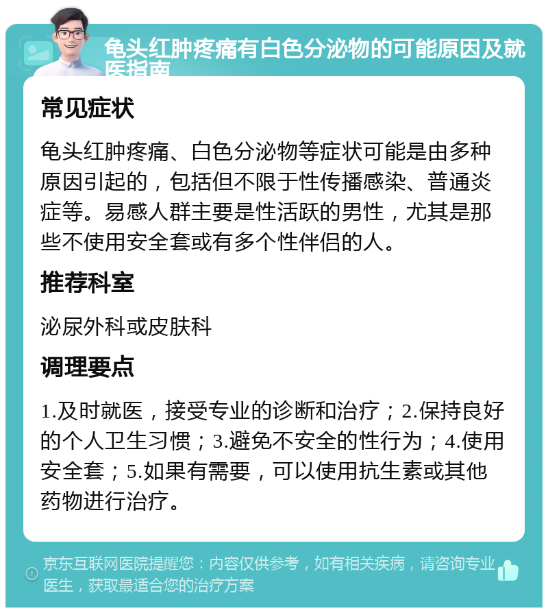 龟头红肿疼痛有白色分泌物的可能原因及就医指南 常见症状 龟头红肿疼痛、白色分泌物等症状可能是由多种原因引起的，包括但不限于性传播感染、普通炎症等。易感人群主要是性活跃的男性，尤其是那些不使用安全套或有多个性伴侣的人。 推荐科室 泌尿外科或皮肤科 调理要点 1.及时就医，接受专业的诊断和治疗；2.保持良好的个人卫生习惯；3.避免不安全的性行为；4.使用安全套；5.如果有需要，可以使用抗生素或其他药物进行治疗。