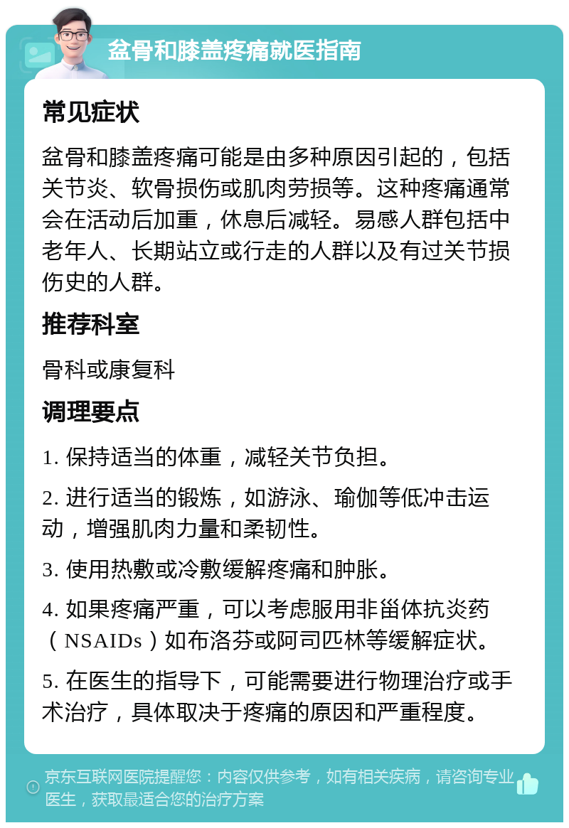 盆骨和膝盖疼痛就医指南 常见症状 盆骨和膝盖疼痛可能是由多种原因引起的，包括关节炎、软骨损伤或肌肉劳损等。这种疼痛通常会在活动后加重，休息后减轻。易感人群包括中老年人、长期站立或行走的人群以及有过关节损伤史的人群。 推荐科室 骨科或康复科 调理要点 1. 保持适当的体重，减轻关节负担。 2. 进行适当的锻炼，如游泳、瑜伽等低冲击运动，增强肌肉力量和柔韧性。 3. 使用热敷或冷敷缓解疼痛和肿胀。 4. 如果疼痛严重，可以考虑服用非甾体抗炎药（NSAIDs）如布洛芬或阿司匹林等缓解症状。 5. 在医生的指导下，可能需要进行物理治疗或手术治疗，具体取决于疼痛的原因和严重程度。