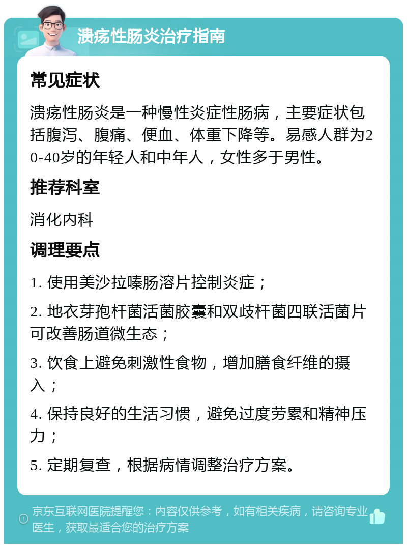 溃疡性肠炎治疗指南 常见症状 溃疡性肠炎是一种慢性炎症性肠病，主要症状包括腹泻、腹痛、便血、体重下降等。易感人群为20-40岁的年轻人和中年人，女性多于男性。 推荐科室 消化内科 调理要点 1. 使用美沙拉嗪肠溶片控制炎症； 2. 地衣芽孢杆菌活菌胶囊和双歧杆菌四联活菌片可改善肠道微生态； 3. 饮食上避免刺激性食物，增加膳食纤维的摄入； 4. 保持良好的生活习惯，避免过度劳累和精神压力； 5. 定期复查，根据病情调整治疗方案。