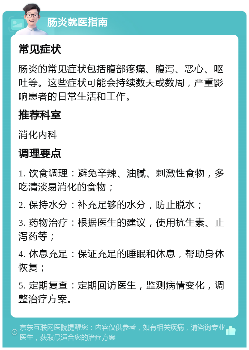 肠炎就医指南 常见症状 肠炎的常见症状包括腹部疼痛、腹泻、恶心、呕吐等。这些症状可能会持续数天或数周，严重影响患者的日常生活和工作。 推荐科室 消化内科 调理要点 1. 饮食调理：避免辛辣、油腻、刺激性食物，多吃清淡易消化的食物； 2. 保持水分：补充足够的水分，防止脱水； 3. 药物治疗：根据医生的建议，使用抗生素、止泻药等； 4. 休息充足：保证充足的睡眠和休息，帮助身体恢复； 5. 定期复查：定期回访医生，监测病情变化，调整治疗方案。