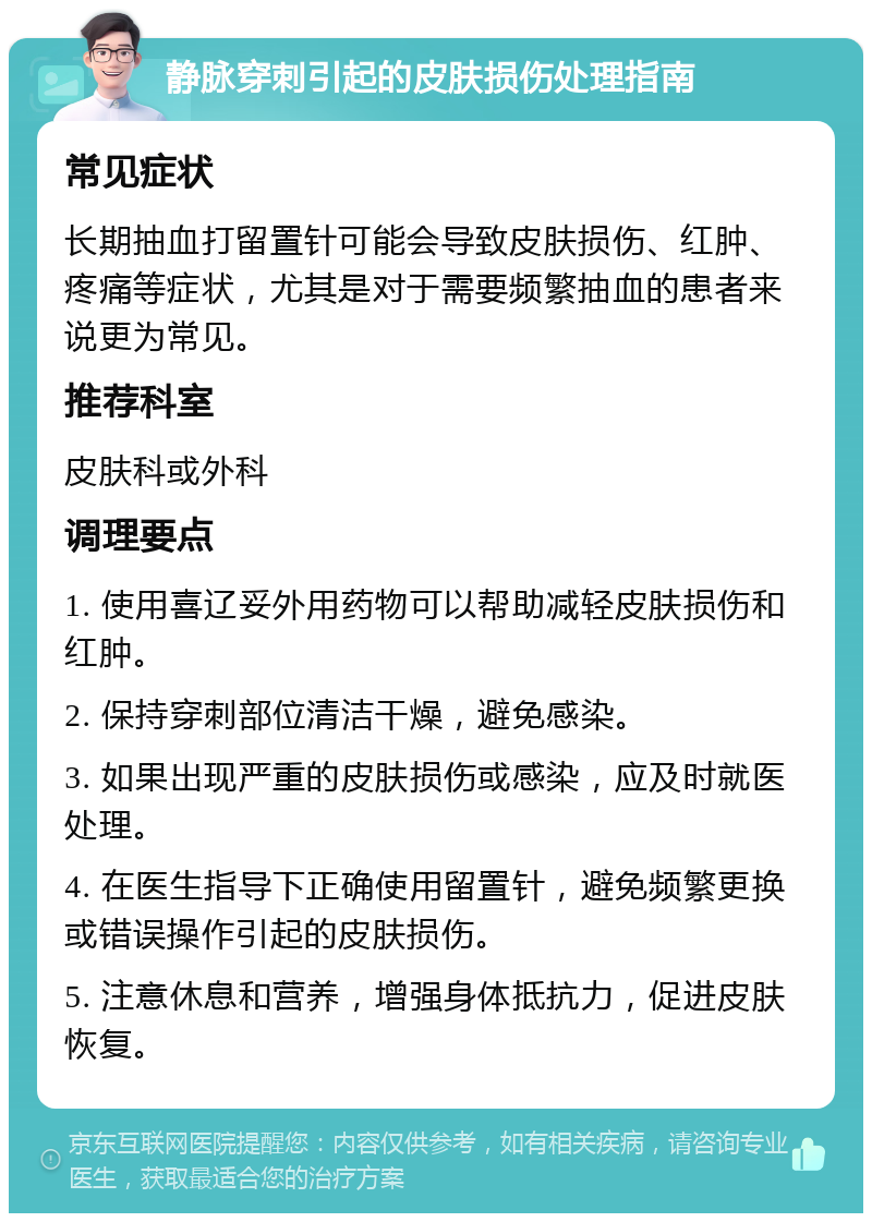 静脉穿刺引起的皮肤损伤处理指南 常见症状 长期抽血打留置针可能会导致皮肤损伤、红肿、疼痛等症状，尤其是对于需要频繁抽血的患者来说更为常见。 推荐科室 皮肤科或外科 调理要点 1. 使用喜辽妥外用药物可以帮助减轻皮肤损伤和红肿。 2. 保持穿刺部位清洁干燥，避免感染。 3. 如果出现严重的皮肤损伤或感染，应及时就医处理。 4. 在医生指导下正确使用留置针，避免频繁更换或错误操作引起的皮肤损伤。 5. 注意休息和营养，增强身体抵抗力，促进皮肤恢复。