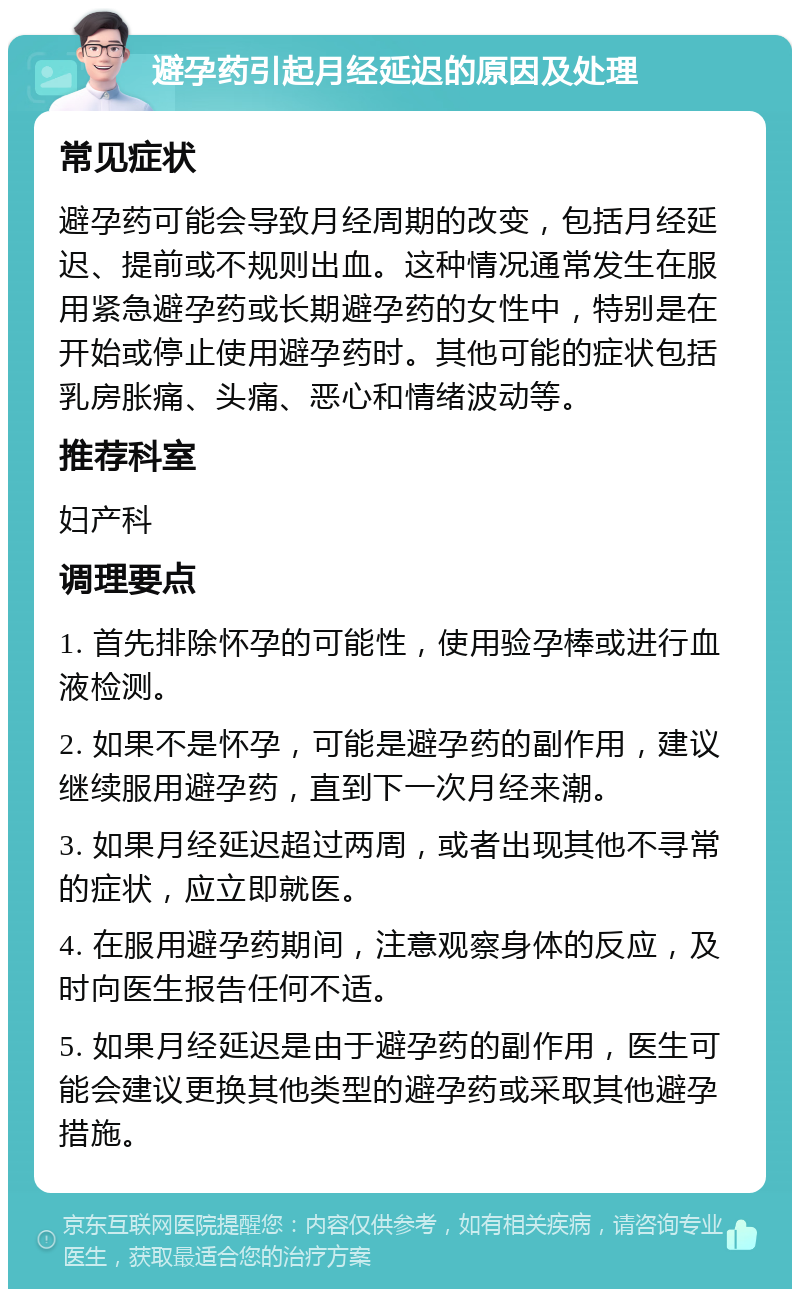 避孕药引起月经延迟的原因及处理 常见症状 避孕药可能会导致月经周期的改变，包括月经延迟、提前或不规则出血。这种情况通常发生在服用紧急避孕药或长期避孕药的女性中，特别是在开始或停止使用避孕药时。其他可能的症状包括乳房胀痛、头痛、恶心和情绪波动等。 推荐科室 妇产科 调理要点 1. 首先排除怀孕的可能性，使用验孕棒或进行血液检测。 2. 如果不是怀孕，可能是避孕药的副作用，建议继续服用避孕药，直到下一次月经来潮。 3. 如果月经延迟超过两周，或者出现其他不寻常的症状，应立即就医。 4. 在服用避孕药期间，注意观察身体的反应，及时向医生报告任何不适。 5. 如果月经延迟是由于避孕药的副作用，医生可能会建议更换其他类型的避孕药或采取其他避孕措施。