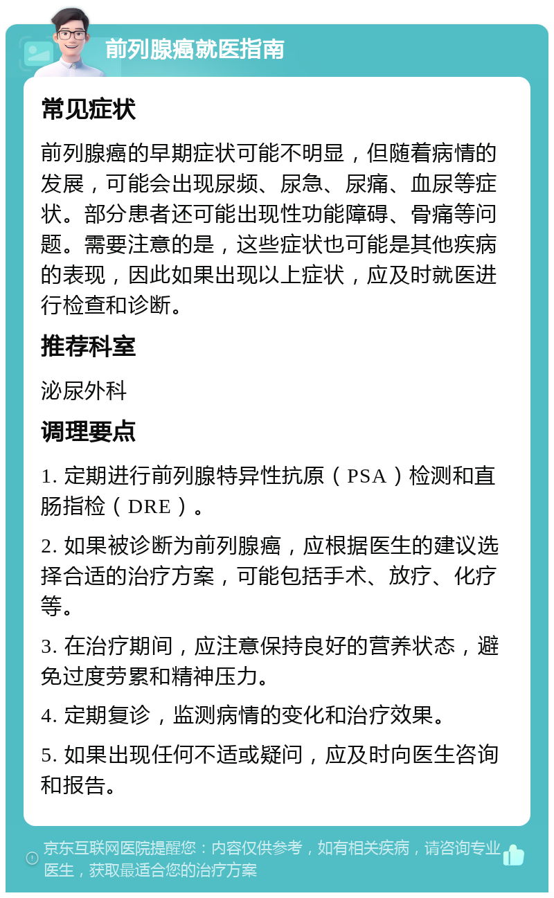 前列腺癌就医指南 常见症状 前列腺癌的早期症状可能不明显，但随着病情的发展，可能会出现尿频、尿急、尿痛、血尿等症状。部分患者还可能出现性功能障碍、骨痛等问题。需要注意的是，这些症状也可能是其他疾病的表现，因此如果出现以上症状，应及时就医进行检查和诊断。 推荐科室 泌尿外科 调理要点 1. 定期进行前列腺特异性抗原（PSA）检测和直肠指检（DRE）。 2. 如果被诊断为前列腺癌，应根据医生的建议选择合适的治疗方案，可能包括手术、放疗、化疗等。 3. 在治疗期间，应注意保持良好的营养状态，避免过度劳累和精神压力。 4. 定期复诊，监测病情的变化和治疗效果。 5. 如果出现任何不适或疑问，应及时向医生咨询和报告。