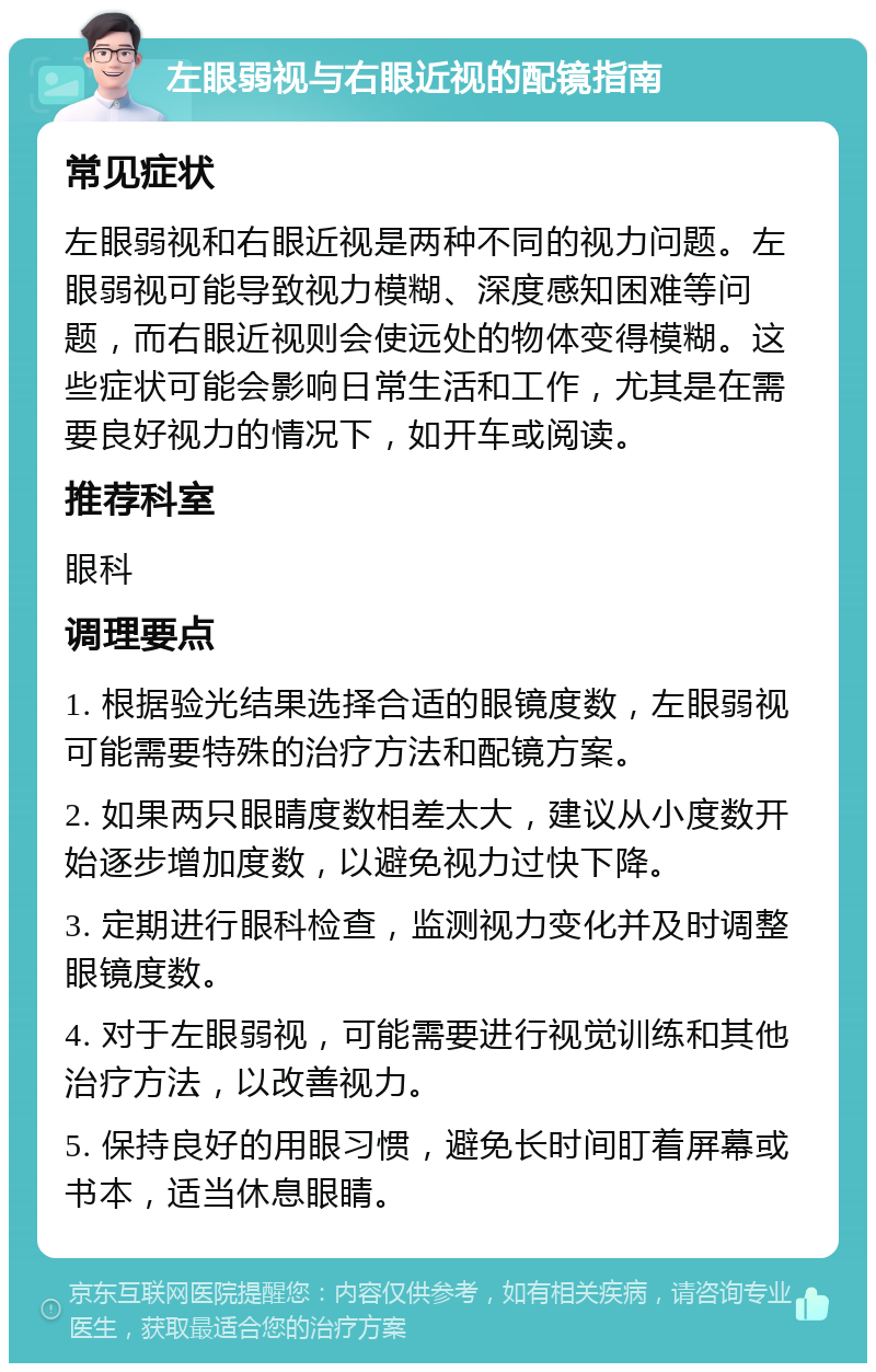 左眼弱视与右眼近视的配镜指南 常见症状 左眼弱视和右眼近视是两种不同的视力问题。左眼弱视可能导致视力模糊、深度感知困难等问题，而右眼近视则会使远处的物体变得模糊。这些症状可能会影响日常生活和工作，尤其是在需要良好视力的情况下，如开车或阅读。 推荐科室 眼科 调理要点 1. 根据验光结果选择合适的眼镜度数，左眼弱视可能需要特殊的治疗方法和配镜方案。 2. 如果两只眼睛度数相差太大，建议从小度数开始逐步增加度数，以避免视力过快下降。 3. 定期进行眼科检查，监测视力变化并及时调整眼镜度数。 4. 对于左眼弱视，可能需要进行视觉训练和其他治疗方法，以改善视力。 5. 保持良好的用眼习惯，避免长时间盯着屏幕或书本，适当休息眼睛。