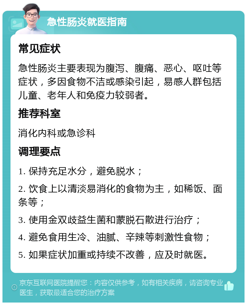 急性肠炎就医指南 常见症状 急性肠炎主要表现为腹泻、腹痛、恶心、呕吐等症状，多因食物不洁或感染引起，易感人群包括儿童、老年人和免疫力较弱者。 推荐科室 消化内科或急诊科 调理要点 1. 保持充足水分，避免脱水； 2. 饮食上以清淡易消化的食物为主，如稀饭、面条等； 3. 使用金双歧益生菌和蒙脱石散进行治疗； 4. 避免食用生冷、油腻、辛辣等刺激性食物； 5. 如果症状加重或持续不改善，应及时就医。