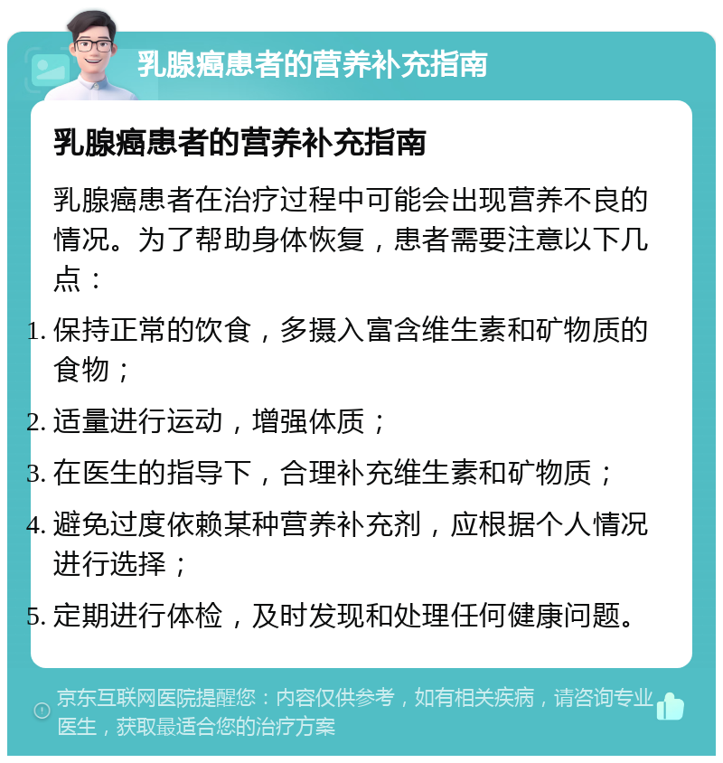 乳腺癌患者的营养补充指南 乳腺癌患者的营养补充指南 乳腺癌患者在治疗过程中可能会出现营养不良的情况。为了帮助身体恢复，患者需要注意以下几点： 保持正常的饮食，多摄入富含维生素和矿物质的食物； 适量进行运动，增强体质； 在医生的指导下，合理补充维生素和矿物质； 避免过度依赖某种营养补充剂，应根据个人情况进行选择； 定期进行体检，及时发现和处理任何健康问题。