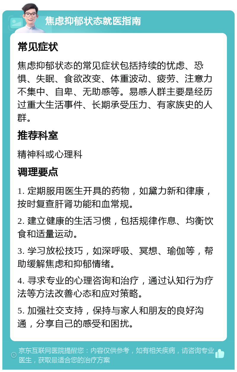 焦虑抑郁状态就医指南 常见症状 焦虑抑郁状态的常见症状包括持续的忧虑、恐惧、失眠、食欲改变、体重波动、疲劳、注意力不集中、自卑、无助感等。易感人群主要是经历过重大生活事件、长期承受压力、有家族史的人群。 推荐科室 精神科或心理科 调理要点 1. 定期服用医生开具的药物，如黛力新和律康，按时复查肝肾功能和血常规。 2. 建立健康的生活习惯，包括规律作息、均衡饮食和适量运动。 3. 学习放松技巧，如深呼吸、冥想、瑜伽等，帮助缓解焦虑和抑郁情绪。 4. 寻求专业的心理咨询和治疗，通过认知行为疗法等方法改善心态和应对策略。 5. 加强社交支持，保持与家人和朋友的良好沟通，分享自己的感受和困扰。