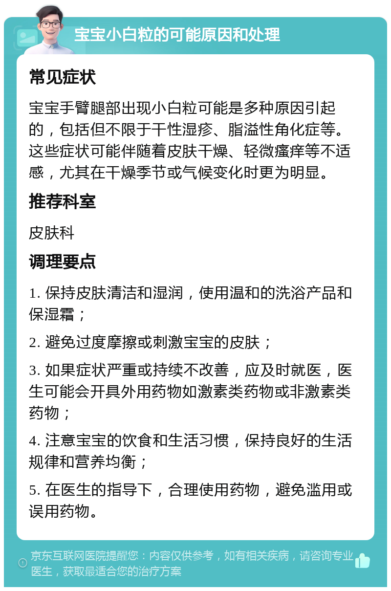 宝宝小白粒的可能原因和处理 常见症状 宝宝手臂腿部出现小白粒可能是多种原因引起的，包括但不限于干性湿疹、脂溢性角化症等。这些症状可能伴随着皮肤干燥、轻微瘙痒等不适感，尤其在干燥季节或气候变化时更为明显。 推荐科室 皮肤科 调理要点 1. 保持皮肤清洁和湿润，使用温和的洗浴产品和保湿霜； 2. 避免过度摩擦或刺激宝宝的皮肤； 3. 如果症状严重或持续不改善，应及时就医，医生可能会开具外用药物如激素类药物或非激素类药物； 4. 注意宝宝的饮食和生活习惯，保持良好的生活规律和营养均衡； 5. 在医生的指导下，合理使用药物，避免滥用或误用药物。