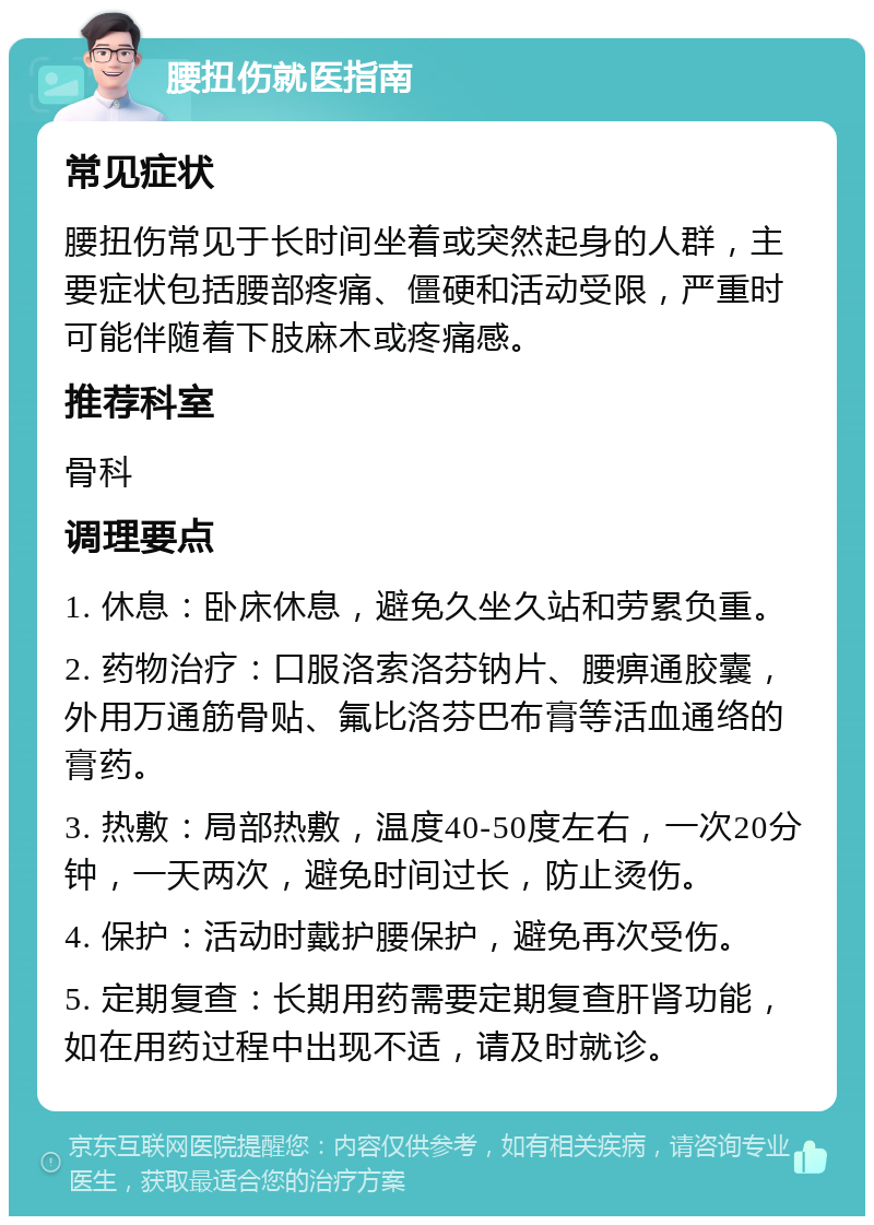 腰扭伤就医指南 常见症状 腰扭伤常见于长时间坐着或突然起身的人群，主要症状包括腰部疼痛、僵硬和活动受限，严重时可能伴随着下肢麻木或疼痛感。 推荐科室 骨科 调理要点 1. 休息：卧床休息，避免久坐久站和劳累负重。 2. 药物治疗：口服洛索洛芬钠片、腰痹通胶囊，外用万通筋骨贴、氟比洛芬巴布膏等活血通络的膏药。 3. 热敷：局部热敷，温度40-50度左右，一次20分钟，一天两次，避免时间过长，防止烫伤。 4. 保护：活动时戴护腰保护，避免再次受伤。 5. 定期复查：长期用药需要定期复查肝肾功能，如在用药过程中出现不适，请及时就诊。