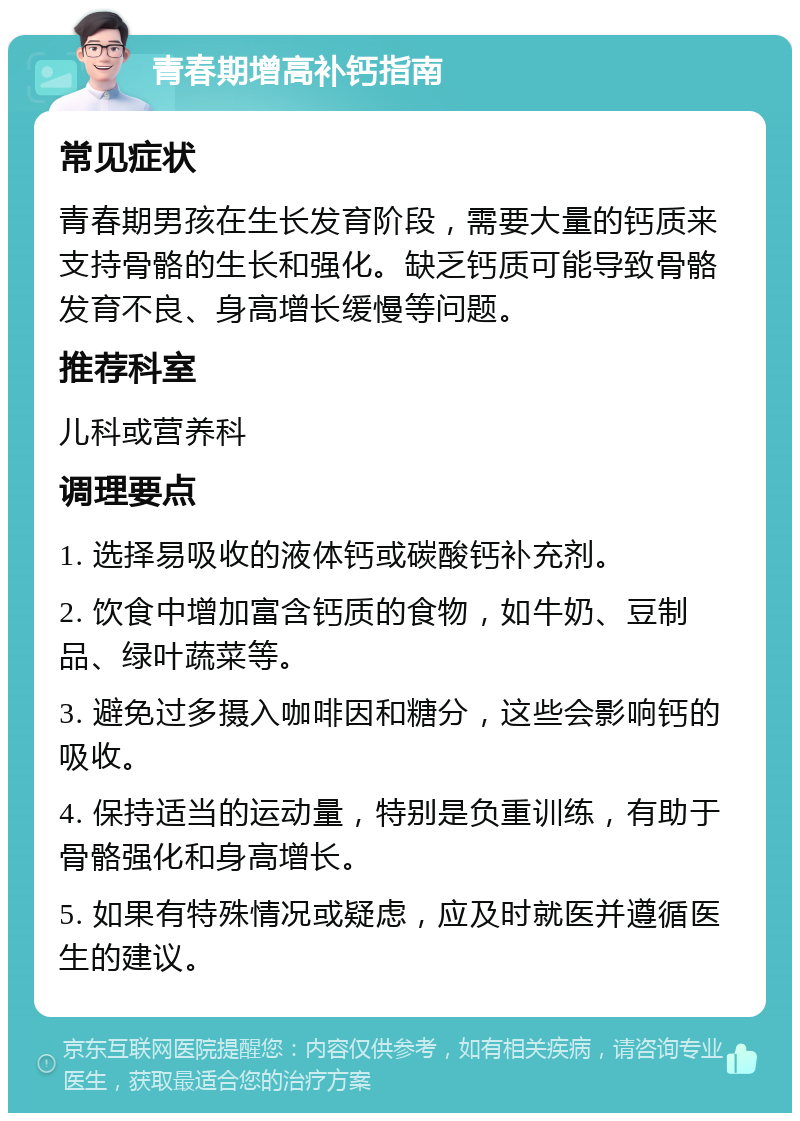 青春期增高补钙指南 常见症状 青春期男孩在生长发育阶段，需要大量的钙质来支持骨骼的生长和强化。缺乏钙质可能导致骨骼发育不良、身高增长缓慢等问题。 推荐科室 儿科或营养科 调理要点 1. 选择易吸收的液体钙或碳酸钙补充剂。 2. 饮食中增加富含钙质的食物，如牛奶、豆制品、绿叶蔬菜等。 3. 避免过多摄入咖啡因和糖分，这些会影响钙的吸收。 4. 保持适当的运动量，特别是负重训练，有助于骨骼强化和身高增长。 5. 如果有特殊情况或疑虑，应及时就医并遵循医生的建议。