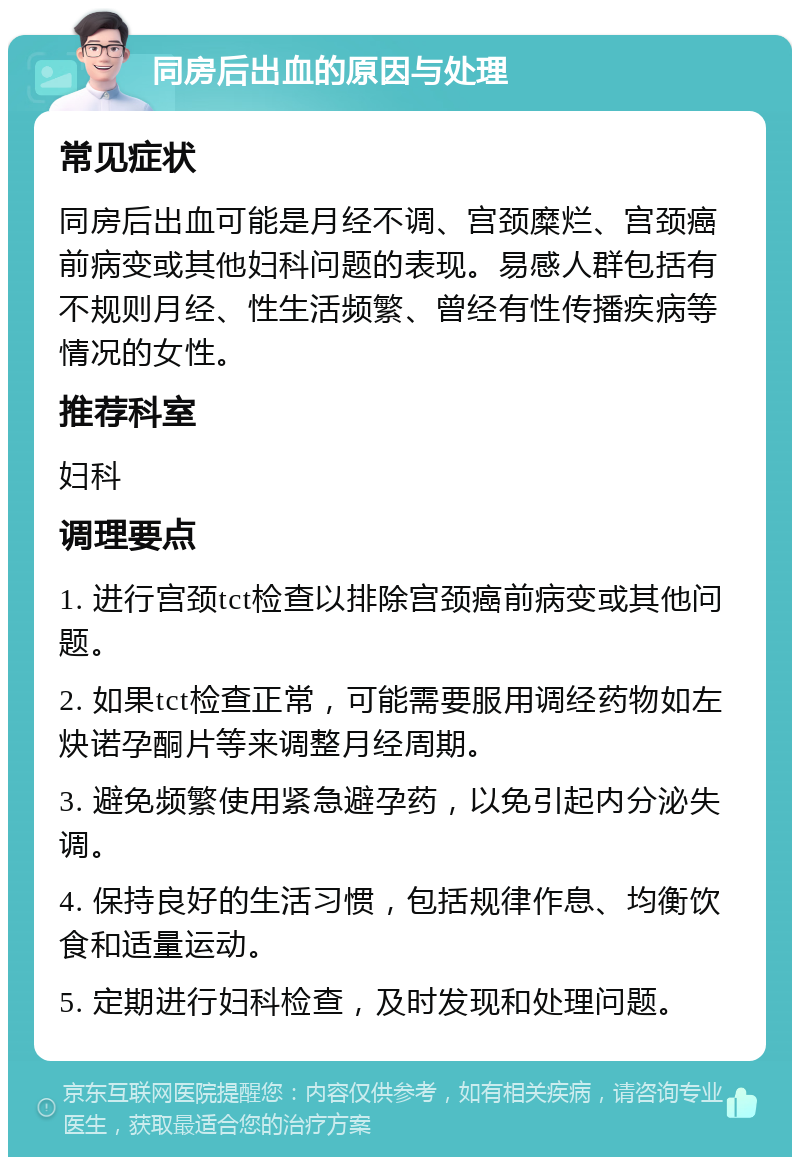 同房后出血的原因与处理 常见症状 同房后出血可能是月经不调、宫颈糜烂、宫颈癌前病变或其他妇科问题的表现。易感人群包括有不规则月经、性生活频繁、曾经有性传播疾病等情况的女性。 推荐科室 妇科 调理要点 1. 进行宫颈tct检查以排除宫颈癌前病变或其他问题。 2. 如果tct检查正常，可能需要服用调经药物如左炔诺孕酮片等来调整月经周期。 3. 避免频繁使用紧急避孕药，以免引起内分泌失调。 4. 保持良好的生活习惯，包括规律作息、均衡饮食和适量运动。 5. 定期进行妇科检查，及时发现和处理问题。