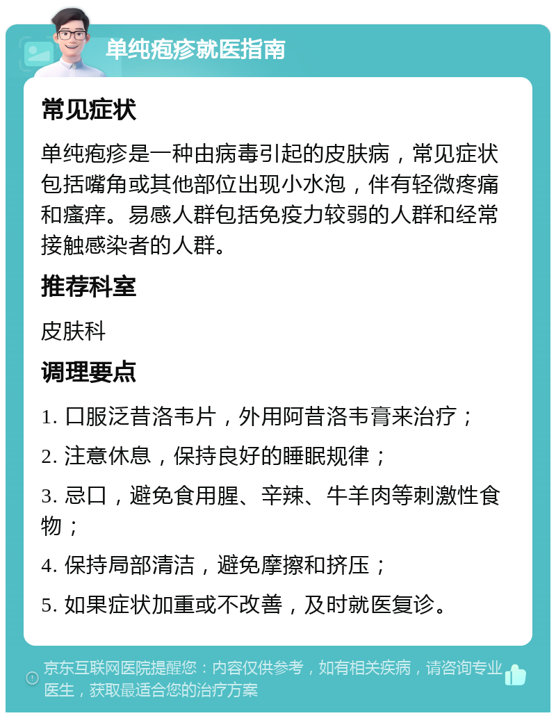 单纯疱疹就医指南 常见症状 单纯疱疹是一种由病毒引起的皮肤病，常见症状包括嘴角或其他部位出现小水泡，伴有轻微疼痛和瘙痒。易感人群包括免疫力较弱的人群和经常接触感染者的人群。 推荐科室 皮肤科 调理要点 1. 口服泛昔洛韦片，外用阿昔洛韦膏来治疗； 2. 注意休息，保持良好的睡眠规律； 3. 忌口，避免食用腥、辛辣、牛羊肉等刺激性食物； 4. 保持局部清洁，避免摩擦和挤压； 5. 如果症状加重或不改善，及时就医复诊。