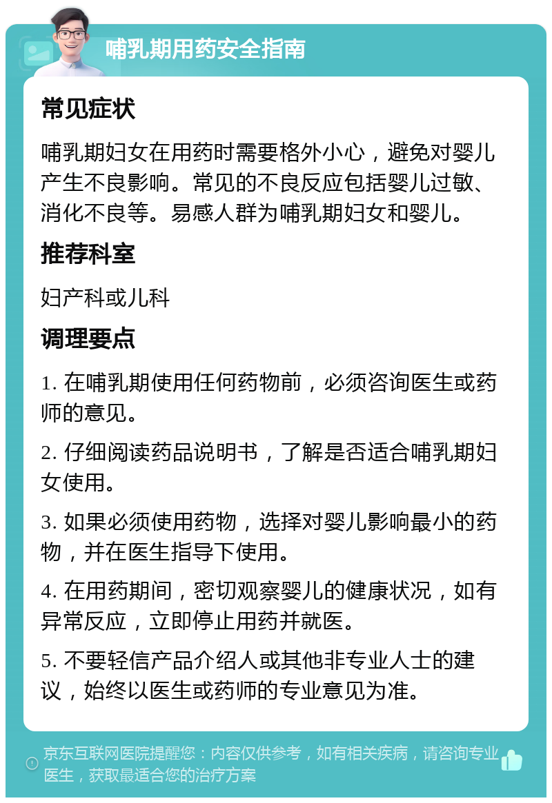 哺乳期用药安全指南 常见症状 哺乳期妇女在用药时需要格外小心，避免对婴儿产生不良影响。常见的不良反应包括婴儿过敏、消化不良等。易感人群为哺乳期妇女和婴儿。 推荐科室 妇产科或儿科 调理要点 1. 在哺乳期使用任何药物前，必须咨询医生或药师的意见。 2. 仔细阅读药品说明书，了解是否适合哺乳期妇女使用。 3. 如果必须使用药物，选择对婴儿影响最小的药物，并在医生指导下使用。 4. 在用药期间，密切观察婴儿的健康状况，如有异常反应，立即停止用药并就医。 5. 不要轻信产品介绍人或其他非专业人士的建议，始终以医生或药师的专业意见为准。