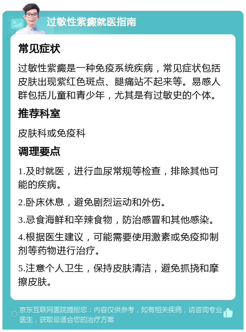 过敏性紫癜就医指南 常见症状 过敏性紫癜是一种免疫系统疾病，常见症状包括皮肤出现紫红色斑点、腿痛站不起来等。易感人群包括儿童和青少年，尤其是有过敏史的个体。 推荐科室 皮肤科或免疫科 调理要点 1.及时就医，进行血尿常规等检查，排除其他可能的疾病。 2.卧床休息，避免剧烈运动和外伤。 3.忌食海鲜和辛辣食物，防治感冒和其他感染。 4.根据医生建议，可能需要使用激素或免疫抑制剂等药物进行治疗。 5.注意个人卫生，保持皮肤清洁，避免抓挠和摩擦皮肤。