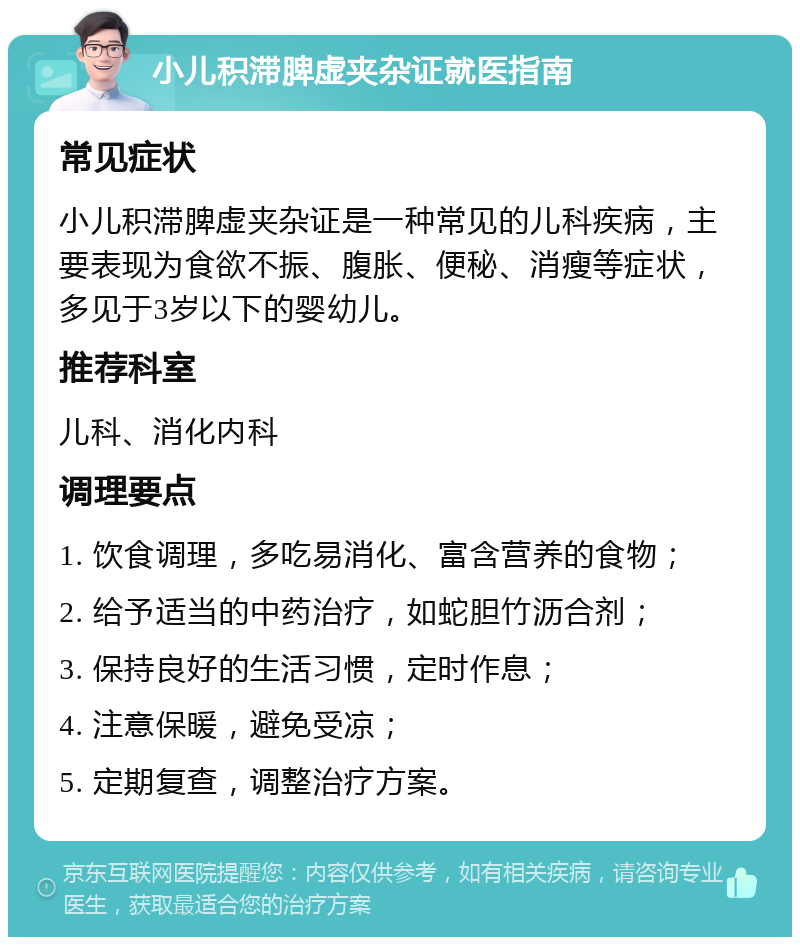 小儿积滞脾虚夹杂证就医指南 常见症状 小儿积滞脾虚夹杂证是一种常见的儿科疾病，主要表现为食欲不振、腹胀、便秘、消瘦等症状，多见于3岁以下的婴幼儿。 推荐科室 儿科、消化内科 调理要点 1. 饮食调理，多吃易消化、富含营养的食物； 2. 给予适当的中药治疗，如蛇胆竹沥合剂； 3. 保持良好的生活习惯，定时作息； 4. 注意保暖，避免受凉； 5. 定期复查，调整治疗方案。