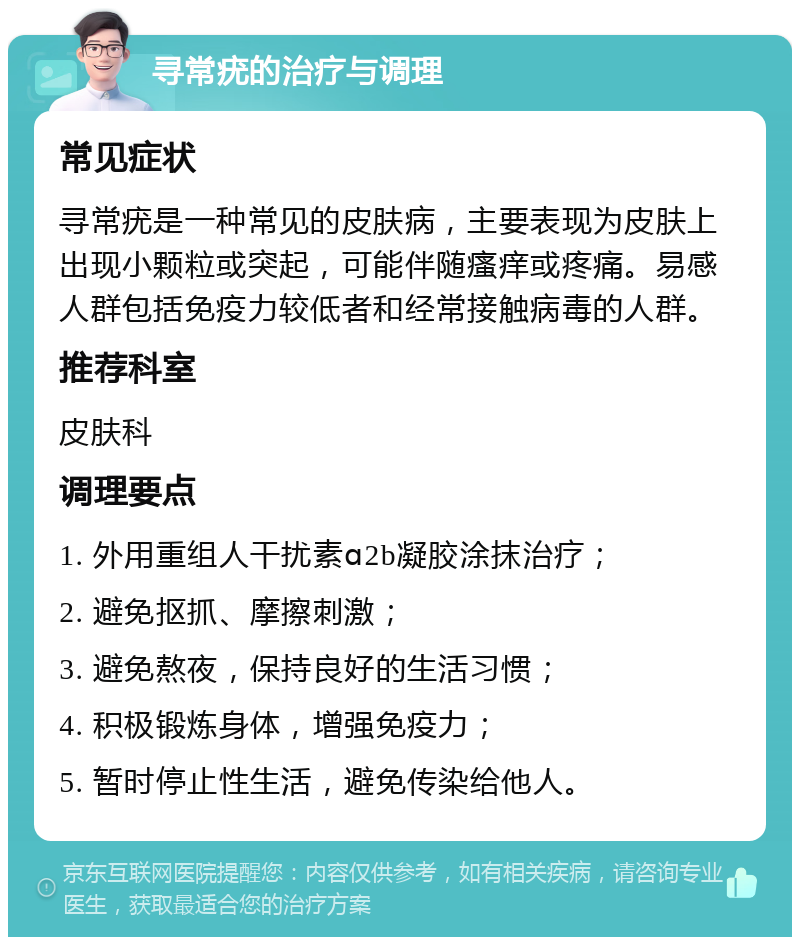 寻常疣的治疗与调理 常见症状 寻常疣是一种常见的皮肤病，主要表现为皮肤上出现小颗粒或突起，可能伴随瘙痒或疼痛。易感人群包括免疫力较低者和经常接触病毒的人群。 推荐科室 皮肤科 调理要点 1. 外用重组人干扰素ɑ2b凝胶涂抹治疗； 2. 避免抠抓、摩擦刺激； 3. 避免熬夜，保持良好的生活习惯； 4. 积极锻炼身体，增强免疫力； 5. 暂时停止性生活，避免传染给他人。