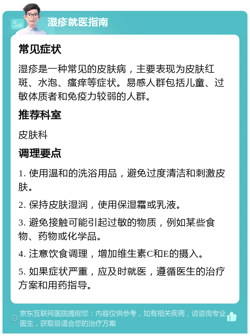 湿疹就医指南 常见症状 湿疹是一种常见的皮肤病，主要表现为皮肤红斑、水泡、瘙痒等症状。易感人群包括儿童、过敏体质者和免疫力较弱的人群。 推荐科室 皮肤科 调理要点 1. 使用温和的洗浴用品，避免过度清洁和刺激皮肤。 2. 保持皮肤湿润，使用保湿霜或乳液。 3. 避免接触可能引起过敏的物质，例如某些食物、药物或化学品。 4. 注意饮食调理，增加维生素C和E的摄入。 5. 如果症状严重，应及时就医，遵循医生的治疗方案和用药指导。