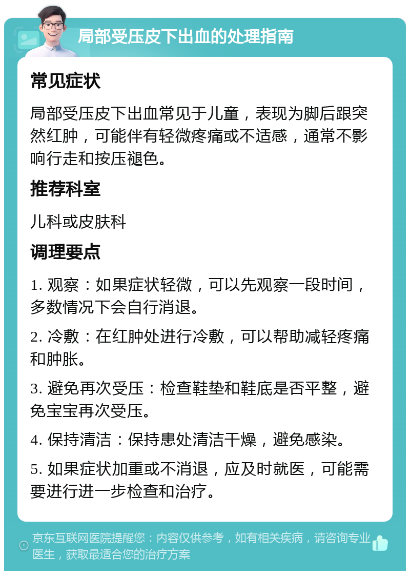 局部受压皮下出血的处理指南 常见症状 局部受压皮下出血常见于儿童，表现为脚后跟突然红肿，可能伴有轻微疼痛或不适感，通常不影响行走和按压褪色。 推荐科室 儿科或皮肤科 调理要点 1. 观察：如果症状轻微，可以先观察一段时间，多数情况下会自行消退。 2. 冷敷：在红肿处进行冷敷，可以帮助减轻疼痛和肿胀。 3. 避免再次受压：检查鞋垫和鞋底是否平整，避免宝宝再次受压。 4. 保持清洁：保持患处清洁干燥，避免感染。 5. 如果症状加重或不消退，应及时就医，可能需要进行进一步检查和治疗。