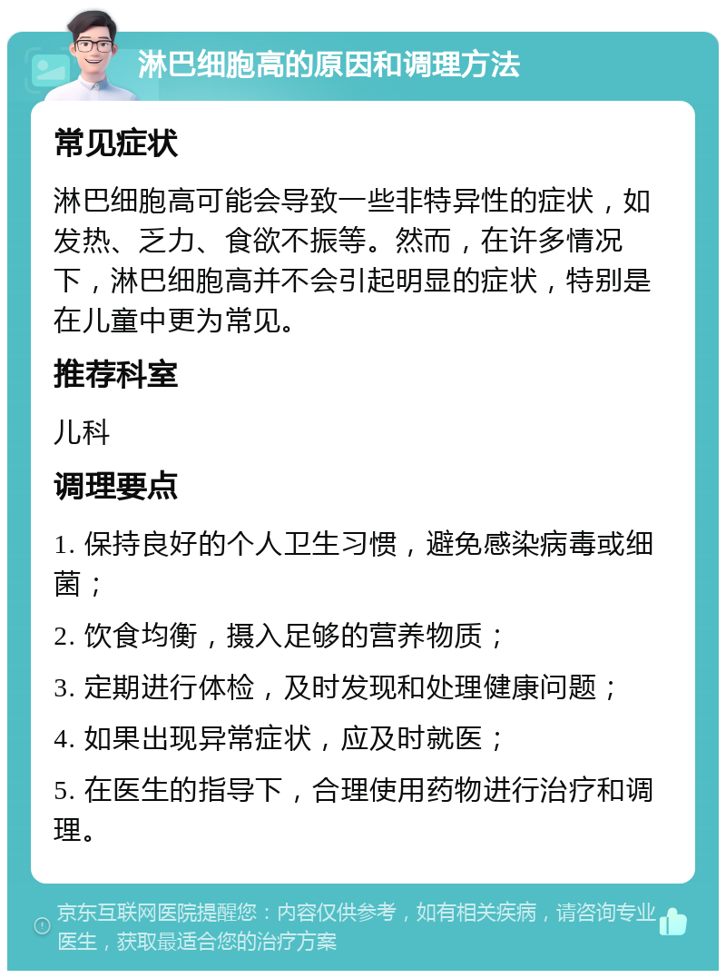 淋巴细胞高的原因和调理方法 常见症状 淋巴细胞高可能会导致一些非特异性的症状，如发热、乏力、食欲不振等。然而，在许多情况下，淋巴细胞高并不会引起明显的症状，特别是在儿童中更为常见。 推荐科室 儿科 调理要点 1. 保持良好的个人卫生习惯，避免感染病毒或细菌； 2. 饮食均衡，摄入足够的营养物质； 3. 定期进行体检，及时发现和处理健康问题； 4. 如果出现异常症状，应及时就医； 5. 在医生的指导下，合理使用药物进行治疗和调理。