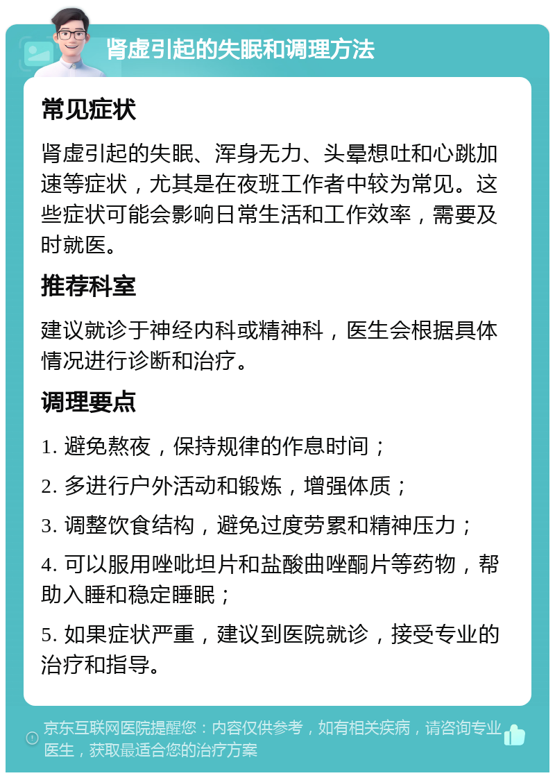 肾虚引起的失眠和调理方法 常见症状 肾虚引起的失眠、浑身无力、头晕想吐和心跳加速等症状，尤其是在夜班工作者中较为常见。这些症状可能会影响日常生活和工作效率，需要及时就医。 推荐科室 建议就诊于神经内科或精神科，医生会根据具体情况进行诊断和治疗。 调理要点 1. 避免熬夜，保持规律的作息时间； 2. 多进行户外活动和锻炼，增强体质； 3. 调整饮食结构，避免过度劳累和精神压力； 4. 可以服用唑吡坦片和盐酸曲唑酮片等药物，帮助入睡和稳定睡眠； 5. 如果症状严重，建议到医院就诊，接受专业的治疗和指导。