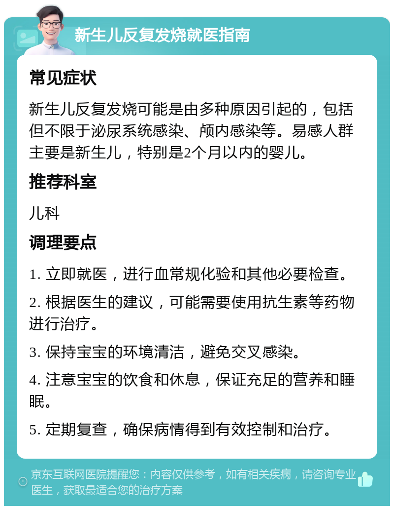 新生儿反复发烧就医指南 常见症状 新生儿反复发烧可能是由多种原因引起的，包括但不限于泌尿系统感染、颅内感染等。易感人群主要是新生儿，特别是2个月以内的婴儿。 推荐科室 儿科 调理要点 1. 立即就医，进行血常规化验和其他必要检查。 2. 根据医生的建议，可能需要使用抗生素等药物进行治疗。 3. 保持宝宝的环境清洁，避免交叉感染。 4. 注意宝宝的饮食和休息，保证充足的营养和睡眠。 5. 定期复查，确保病情得到有效控制和治疗。