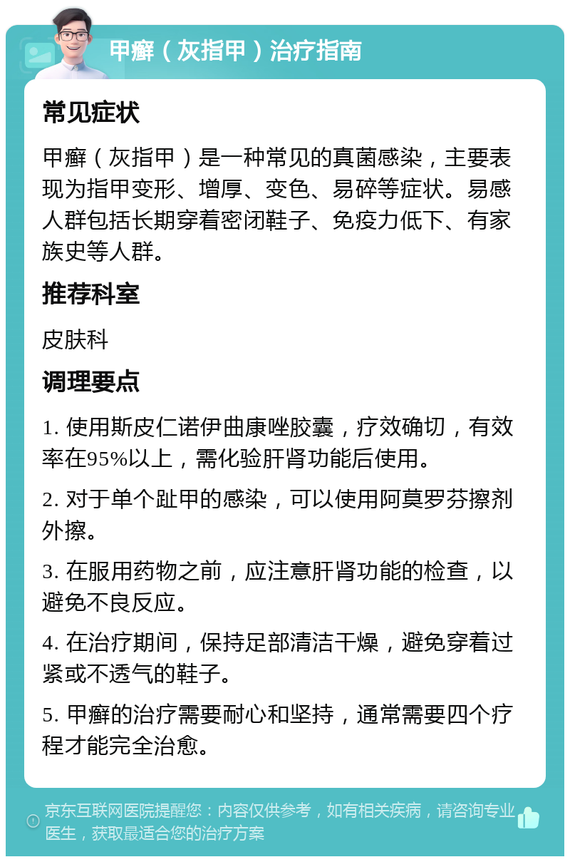 甲癣（灰指甲）治疗指南 常见症状 甲癣（灰指甲）是一种常见的真菌感染，主要表现为指甲变形、增厚、变色、易碎等症状。易感人群包括长期穿着密闭鞋子、免疫力低下、有家族史等人群。 推荐科室 皮肤科 调理要点 1. 使用斯皮仁诺伊曲康唑胶囊，疗效确切，有效率在95%以上，需化验肝肾功能后使用。 2. 对于单个趾甲的感染，可以使用阿莫罗芬擦剂外擦。 3. 在服用药物之前，应注意肝肾功能的检查，以避免不良反应。 4. 在治疗期间，保持足部清洁干燥，避免穿着过紧或不透气的鞋子。 5. 甲癣的治疗需要耐心和坚持，通常需要四个疗程才能完全治愈。