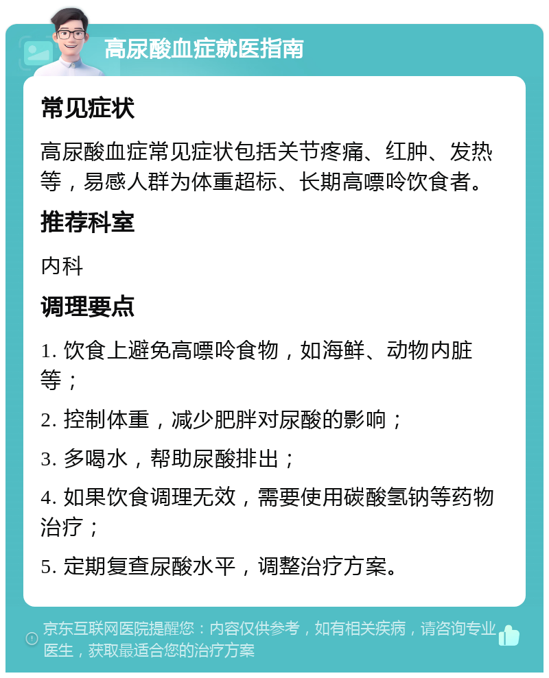 高尿酸血症就医指南 常见症状 高尿酸血症常见症状包括关节疼痛、红肿、发热等，易感人群为体重超标、长期高嘌呤饮食者。 推荐科室 内科 调理要点 1. 饮食上避免高嘌呤食物，如海鲜、动物内脏等； 2. 控制体重，减少肥胖对尿酸的影响； 3. 多喝水，帮助尿酸排出； 4. 如果饮食调理无效，需要使用碳酸氢钠等药物治疗； 5. 定期复查尿酸水平，调整治疗方案。