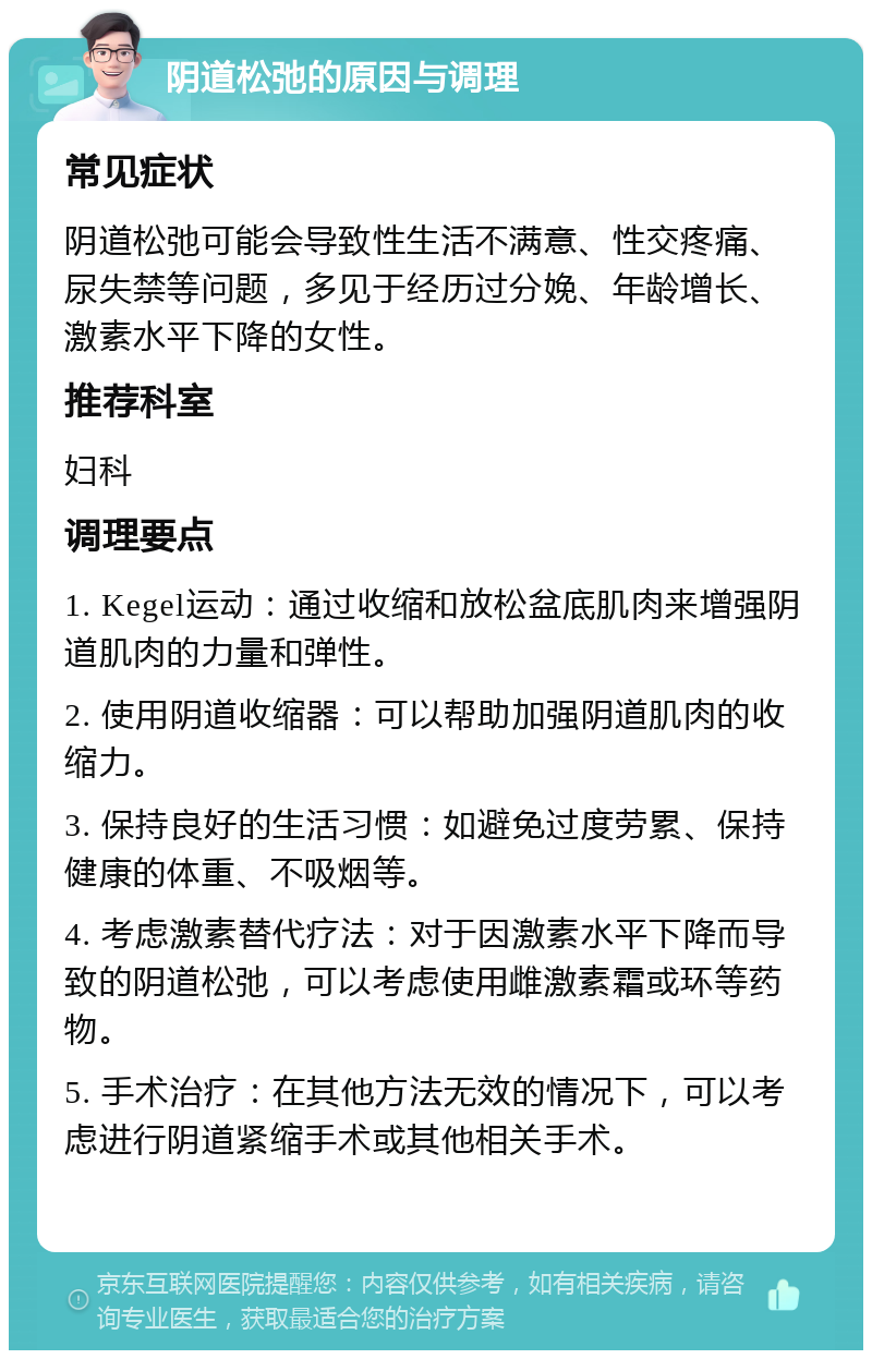 阴道松弛的原因与调理 常见症状 阴道松弛可能会导致性生活不满意、性交疼痛、尿失禁等问题，多见于经历过分娩、年龄增长、激素水平下降的女性。 推荐科室 妇科 调理要点 1. Kegel运动：通过收缩和放松盆底肌肉来增强阴道肌肉的力量和弹性。 2. 使用阴道收缩器：可以帮助加强阴道肌肉的收缩力。 3. 保持良好的生活习惯：如避免过度劳累、保持健康的体重、不吸烟等。 4. 考虑激素替代疗法：对于因激素水平下降而导致的阴道松弛，可以考虑使用雌激素霜或环等药物。 5. 手术治疗：在其他方法无效的情况下，可以考虑进行阴道紧缩手术或其他相关手术。